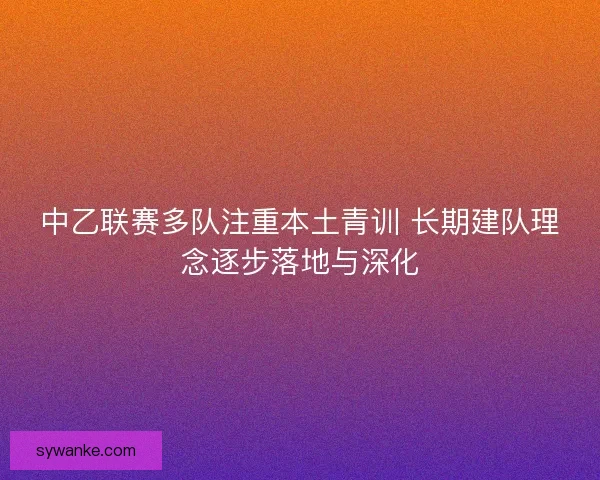 中乙联赛多队注重本土青训 长期建队理念逐步落地与深化
