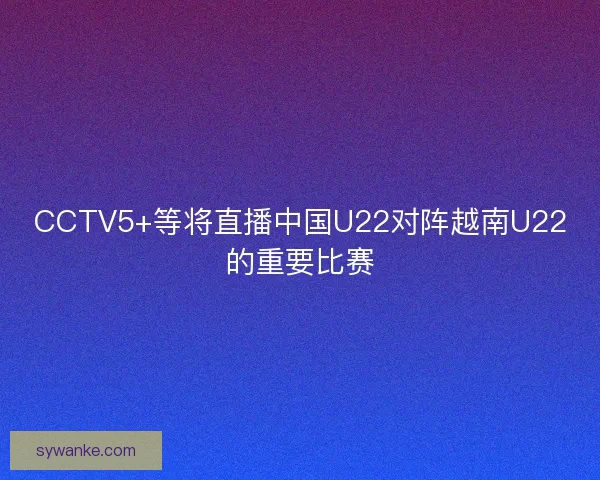 CCTV5+等将直播中国U22对阵越南U22的重要比赛