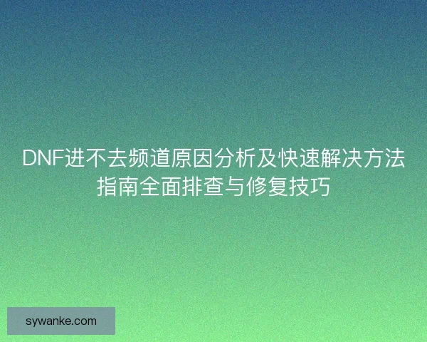 DNF进不去频道原因分析及快速解决方法指南全面排查与修复技巧