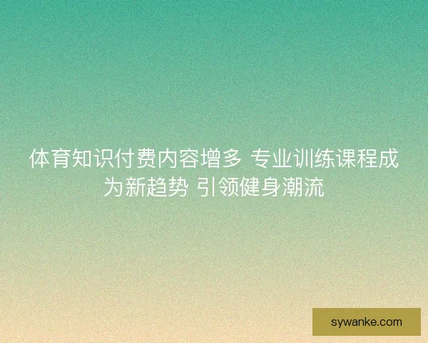 体育知识付费内容增多 专业训练课程成为新趋势 引领健身潮流
