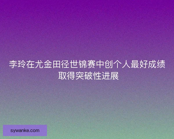 李玲在尤金田径世锦赛中创个人最好成绩 取得突破性进展