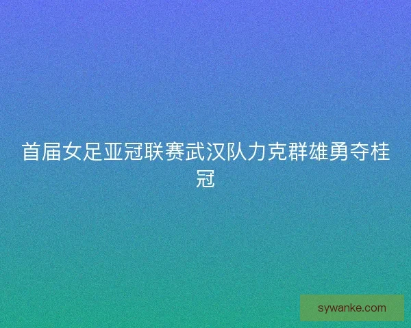 首届女足亚冠联赛武汉队力克群雄勇夺桂冠