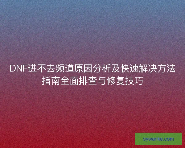 DNF进不去频道原因分析及快速解决方法指南全面排查与修复技巧