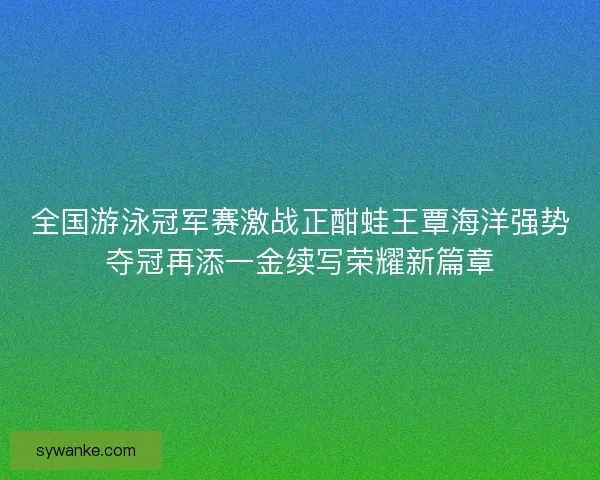 全国游泳冠军赛激战正酣蛙王覃海洋强势夺冠再添一金续写荣耀新篇章